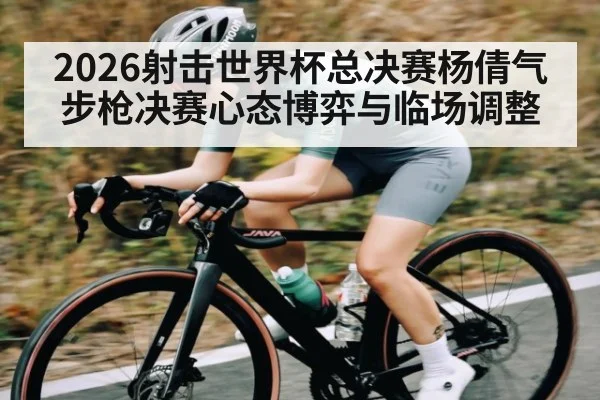 2026射击世界杯总决赛杨倩气步枪决赛心态博弈与临场调整